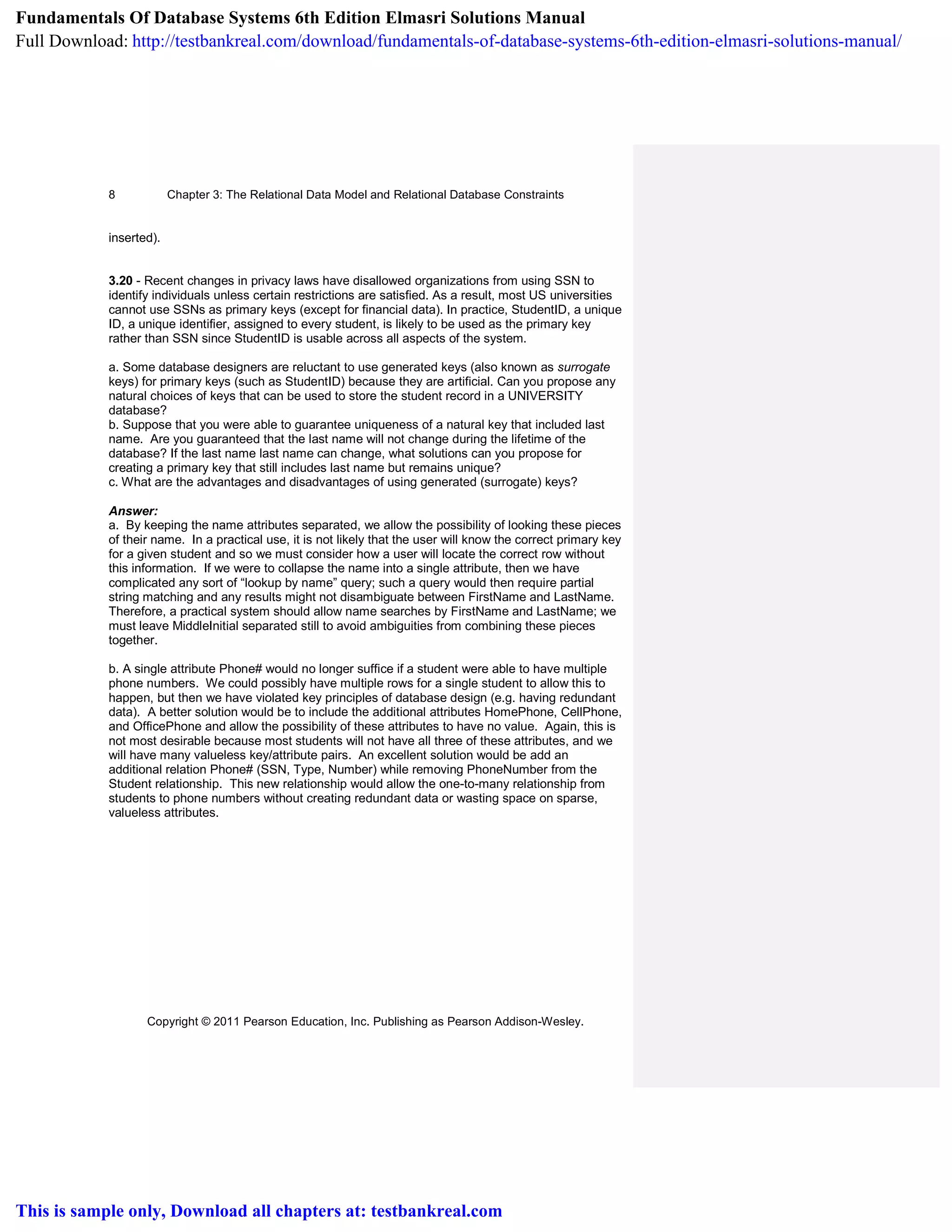 Chapter 3: The Relational Data Model and Relational Database Constraints
Copyright © 2011 Pearson Education, Inc. Publishing as Pearson Addison-Wesley.
8
inserted).
3.20 - Recent changes in privacy laws have disallowed organizations from using SSN to
identify individuals unless certain restrictions are satisfied. As a result, most US universities
cannot use SSNs as primary keys (except for financial data). In practice, StudentID, a unique
ID, a unique identifier, assigned to every student, is likely to be used as the primary key
rather than SSN since StudentID is usable across all aspects of the system.
a. Some database designers are reluctant to use generated keys (also known as surrogate
keys) for primary keys (such as StudentID) because they are artificial. Can you propose any
natural choices of keys that can be used to store the student record in a UNIVERSITY
database?
b. Suppose that you were able to guarantee uniqueness of a natural key that included last
name. Are you guaranteed that the last name will not change during the lifetime of the
database? If the last name last name can change, what solutions can you propose for
creating a primary key that still includes last name but remains unique?
c. What are the advantages and disadvantages of using generated (surrogate) keys?
Answer:
a. By keeping the name attributes separated, we allow the possibility of looking these pieces
of their name. In a practical use, it is not likely that the user will know the correct primary key
for a given student and so we must consider how a user will locate the correct row without
this information. If we were to collapse the name into a single attribute, then we have
complicated any sort of “lookup by name” query; such a query would then require partial
string matching and any results might not disambiguate between FirstName and LastName.
Therefore, a practical system should allow name searches by FirstName and LastName; we
must leave MiddleInitial separated still to avoid ambiguities from combining these pieces
together.
b. A single attribute Phone# would no longer suffice if a student were able to have multiple
phone numbers. We could possibly have multiple rows for a single student to allow this to
happen, but then we have violated key principles of database design (e.g. having redundant
data). A better solution would be to include the additional attributes HomePhone, CellPhone,
and OfficePhone and allow the possibility of these attributes to have no value. Again, this is
not most desirable because most students will not have all three of these attributes, and we
will have many valueless key/attribute pairs. An excellent solution would be add an
additional relation Phone# (SSN, Type, Number) while removing PhoneNumber from the
Student relationship. This new relationship would allow the one-to-many relationship from
students to phone numbers without creating redundant data or wasting space on sparse,
valueless attributes.
Fundamentals Of Database Systems 6th Edition Elmasri Solutions Manual
Full Download: http://testbankreal.com/download/fundamentals-of-database-systems-6th-edition-elmasri-solutions-manual/
This is sample only, Download all chapters at: testbankreal.com
 