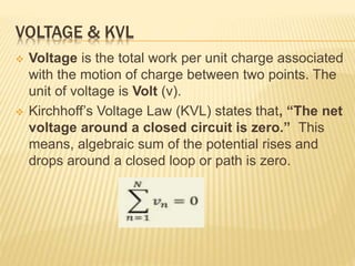 VOLTAGE & KVL
 Voltage is the total work per unit charge associated
with the motion of charge between two points. The
unit of voltage is Volt (v).
 Kirchhoff’s Voltage Law (KVL) states that, “The net
voltage around a closed circuit is zero.” This
means, algebraic sum of the potential rises and
drops around a closed loop or path is zero.
 