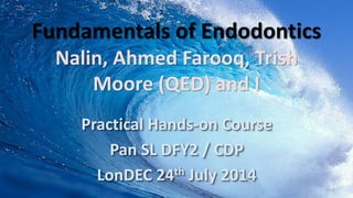 Fundamentals of Endodontics
Nalin, Ahmed Farooq, Trish
Moore (QED) and I
Practical Hands-on Course
Pan SL DFY2 / CDP
LonDEC 24th July 2014
 