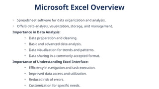 Microsoft Excel Overview
• Spreadsheet software for data organization and analysis.
• Offers data analysis, visualization, storage, and management.
Importance in Data Analysis:
• Data preparation and cleaning.
• Basic and advanced data analysis.
• Data visualization for trends and patterns.
• Data sharing in a commonly accepted format.
Importance of Understanding Excel Interface:
• Efficiency in navigation and task execution.
• Improved data access and utilization.
• Reduced risk of errors.
• Customization for specific needs.
 