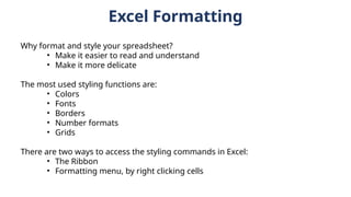 Excel Formatting
Why format and style your spreadsheet?
• Make it easier to read and understand
• Make it more delicate
The most used styling functions are:
• Colors
• Fonts
• Borders
• Number formats
• Grids
There are two ways to access the styling commands in Excel:
• The Ribbon
• Formatting menu, by right clicking cells
 