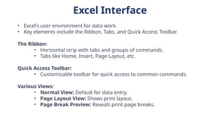 Excel Interface
• Excel's user environment for data work.
• Key elements include the Ribbon, Tabs, and Quick Access Toolbar.
The Ribbon:
• Horizontal strip with tabs and groups of commands.
• Tabs like Home, Insert, Page Layout, etc.
Quick Access Toolbar:
• Customizable toolbar for quick access to common commands.
Various Views:
• Normal View: Default for data entry.
• Page Layout View: Shows print layout.
• Page Break Preview: Reveals print page breaks.
 