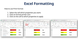 Excel Formatting
How to use Print Format:
1. Select the cell which properties you want.
2. Click on format printer icon
3. Click on the cell to which properties to apply
 