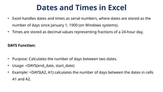 Dates and Times in Excel
• Excel handles dates and times as serial numbers, where dates are stored as the
number of days since January 1, 1900 (on Windows systems).
• Times are stored as decimal values representing fractions of a 24-hour day.
DAYS Function:
• Purpose: Calculates the number of days between two dates.
• Usage: =DAYS(end_date, start_date)
• Example: =DAYS(A2, A1) calculates the number of days between the dates in cells
A1 and A2.
 