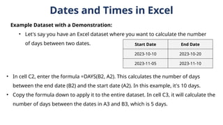 Dates and Times in Excel
Example Dataset with a Demonstration:
• Let's say you have an Excel dataset where you want to calculate the number
of days between two dates. Start Date End Date
2023-10-10 2023-10-20
2023-11-05 2023-11-10
• In cell C2, enter the formula =DAYS(B2, A2). This calculates the number of days
between the end date (B2) and the start date (A2). In this example, it's 10 days.
• Copy the formula down to apply it to the entire dataset. In cell C3, it will calculate the
number of days between the dates in A3 and B3, which is 5 days.
 