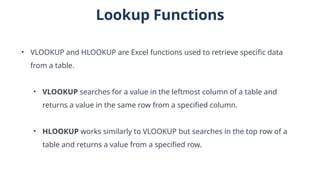 Lookup Functions
• VLOOKUP and HLOOKUP are Excel functions used to retrieve specific data
from a table.
• VLOOKUP searches for a value in the leftmost column of a table and
returns a value in the same row from a specified column.
• HLOOKUP works similarly to VLOOKUP but searches in the top row of a
table and returns a value from a specified row.
 