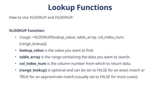 Lookup Functions
How to Use VLOOKUP and HLOOKUP:
VLOOKUP Function:
• Usage: =VLOOKUP(lookup_value, table_array, col_index_num,
[range_lookup])
• lookup_value is the value you want to find.
• table_array is the range containing the data you want to search.
• col_index_num is the column number from which to return data.
• [range_lookup] is optional and can be set to FALSE for an exact match or
TRUE for an approximate match (usually set to FALSE for most cases).
 