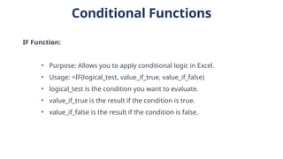 Conditional Functions
IF Function:
• Purpose: Allows you to apply conditional logic in Excel.
• Usage: =IF(logical_test, value_if_true, value_if_false)
• logical_test is the condition you want to evaluate.
• value_if_true is the result if the condition is true.
• value_if_false is the result if the condition is false.
 
