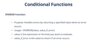 Conditional Functions
IFERROR Function:
• Purpose: Handles errors by returning a specified value when an error
occurs.
• Usage: =IFERROR(value, value_if_error)
• value is the expression or formula you want to evaluate.
• value_if_error is the value to return if an error occurs.
 