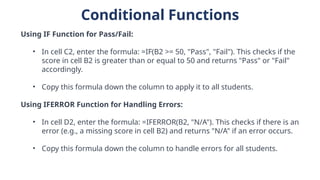 Conditional Functions
Using IF Function for Pass/Fail:
• In cell C2, enter the formula: =IF(B2 >= 50, "Pass", "Fail"). This checks if the
score in cell B2 is greater than or equal to 50 and returns "Pass" or "Fail"
accordingly.
• Copy this formula down the column to apply it to all students.
Using IFERROR Function for Handling Errors:
• In cell D2, enter the formula: =IFERROR(B2, "N/A"). This checks if there is an
error (e.g., a missing score in cell B2) and returns "N/A" if an error occurs.
• Copy this formula down the column to handle errors for all students.
 