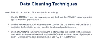 Data Cleaning Techniques
Here's how you can use text functions for data cleaning:
• Use the TRIM Function: In a new column, use the formula =TRIM(A2) to remove extra
spaces from the product names.
• Use the PROPER Function: In another new column, use the formula =PROPER(B2) to
capitalize the first letter of each word in the cleaned product names.
• Use CONCATENATE Function: If you want to standardize the format further, you can
concatenate the cleaned text with additional information. For example, if you want to
add " - Electronics" to each product name, use =B2 & " - Electronics".
 