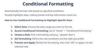Conditional Formatting
Automatically formats cells based on specified conditions.
Visually highlights data, making trends and key information stand out.
How to Use Conditional Formatting to Highlight Specific Data:
1. Select Data: Choose the data range you want to format.
2. Access Conditional Formatting: Go to "Home" > "Conditional Formatting."
3. Choose a Rule: Pick a formatting rule (e.g., "greater than").
4. Set Formatting: Define the rule conditions and the style you prefer.
5. Preview and Apply: Review the formatting, then click "OK" to apply it to the
selected cells.
 