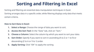 Sorting and Filtering in Excel
Sorting and filtering are essential data manipulation techniques in Excel.
Sorting arranges data in a specific order, while filtering displays only data that meets
certain criteria.
How to Sort Data in Excel:
1. Select a Range: Choose the range of data you want to sort.
2. Access the Sort Tool: In the "Data" tab, click on "Sort."
3. Choose a Column: Select the column by which you want to sort your data.
4. Sort Order: Specify if you want to sort in ascending (A to Z or 1 to 9) or
descending (Z to A or 9 to 1) order.
5. Apply Sorting: Click "OK" to apply the sorting.
 
