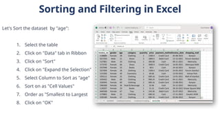 Sorting and Filtering in Excel
Let's Sort the dataset by "age":
1. Select the table
2. Click on "Data" tab in Ribbon
3. Click on "Sort"
4. Click on "Expand the Selection"
5. Select Column to Sort as "age"
6. Sort on as "Cell Values"
7. Order as "Smallest to Largest
8. Click on "OK"
 