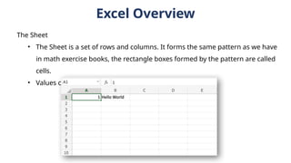 The Sheet
• The Sheet is a set of rows and columns. It forms the same pattern as we have
in math exercise books, the rectangle boxes formed by the pattern are called
cells.
• Values can be typed to cells.
Excel Overview
 
