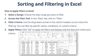 Sorting and Filtering in Excel
How to Apply Filters in Excel:
1. Select a Range: Choose the data range you want to filter.
2. Access the Filter Tool: In the "Data" tab, click on "Filter."
3. Filter Criteria: Use the drop-down arrows in the column headers to set criteria for
filtering. You can filter by specific values, conditions, or custom criteria.
4. Apply Filters: Click "OK" to apply the filters and display only the data that meets your
criteria.
 