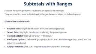 Subtotals with Ranges
Subtotal functions perform calculations on specific data ranges.
They are used to create subtotals within larger datasets, based on defined groups.
Steps to Create Subtotals:
• Prepare Data: Organize data with a column defining groups.
• Select Data: Highlight the dataset, including the group column.
• Access Subtotal Tool: Go to "Data" > "Subtotal."
• Configure Options: Define the grouping column, the calculation type (e.g., sum), and the
columns to subtotal.
• Apply Subtotals: Click "OK" to generate subtotals within the range.
 
