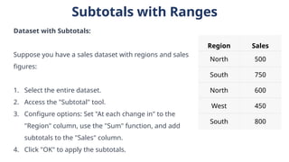 Subtotals with Ranges
Dataset with Subtotals:
Suppose you have a sales dataset with regions and sales
figures:
1. Select the entire dataset.
2. Access the "Subtotal" tool.
3. Configure options: Set "At each change in" to the
"Region" column, use the "Sum" function, and add
subtotals to the "Sales" column.
4. Click "OK" to apply the subtotals.
Region Sales
North 500
South 750
North 600
West 450
South 800
 