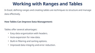 Working with Ranges and Tables
In Excel, defining ranges and creating tables are techniques to structure and manage
data effectively.
How Tables Can Improve Data Management:
Tables offer several advantages:
• Easy data organization with headers.
• Auto-expansion for new data.
• Built-in filtering and sorting options.
• Improved data integrity and error reduction.
 