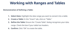 Working with Ranges and Tables
Demonstration of Defining a Table:
1. Select Data: Highlight the data range you want to convert into a table.
2. Create a Table: In the "Insert" tab, click on "Table."
3. Define the Table: Ensure the "Create Table" dialog recognizes your data
range. Check the box if your table has headers.
4. Confirm: Click "OK" to create the table.
 