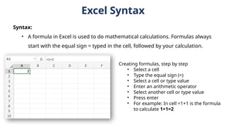 Syntax:
• A formula in Excel is used to do mathematical calculations. Formulas always
start with the equal sign = typed in the cell, followed by your calculation.
Excel Syntax
Creating formulas, step by step
• Select a cell
• Type the equal sign (=)
• Select a cell or type value
• Enter an arithmetic operator
• Select another cell or type value
• Press enter
• For example: In cell =1+1 is the formula
to calculate 1+1=2
 