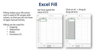 Excel Fill
Filling makes your life easier
and is used to fill ranges with
values, so that you do not have
to type manual entries.
Filling can be used for:
• Copying
• Sequences
• Dates
• Functions (*)
we have typed the
value A1(1):
Click on A1 -> Drag &
Drop till A10
 