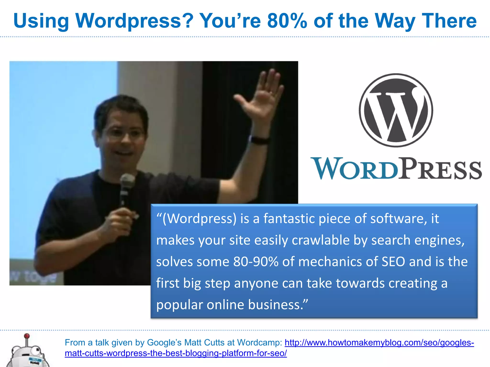 Using Wordpress? You’re 80% of the Way There




                         “(Wordpress) is a fantastic piece of software, it
                         makes your site easily crawlable by search engines,
                         solves some 80-90% of mechanics of SEO and is the
                         first big step anyone can take towards creating a
                         popular online business.”

    From a talk given by Google’s Matt Cutts at Wordcamp: http://www.howtomakemyblog.com/seo/googles-
    matt-cutts-wordpress-the-best-blogging-platform-for-seo/
 