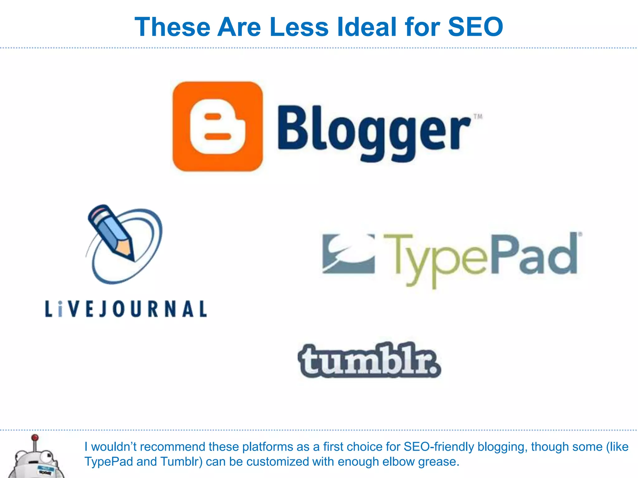 These Are Less Ideal for SEO




I wouldn’t recommend these platforms as a first choice for SEO-friendly blogging, though some (like
TypePad and Tumblr) can be customized with enough elbow grease.
 