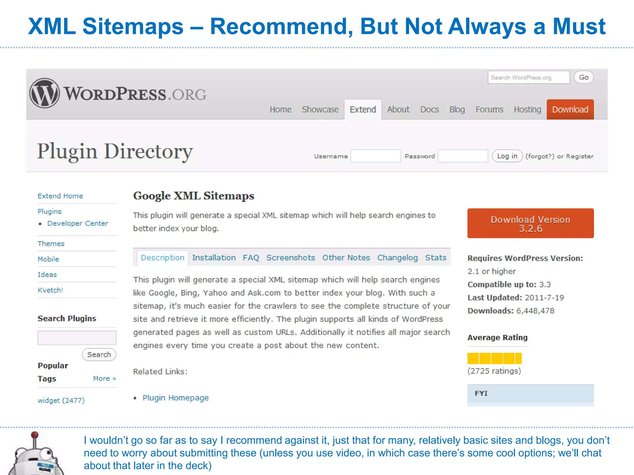 XML Sitemaps – Recommend, But Not Always a Must




    I wouldn’t go so far as to say I recommend against it, just that for many, relatively basic sites and blogs, you don’t
    need to worry about submitting these (unless you use video, in which case there’s some cool options; we’ll chat
    about that later in the deck)
 