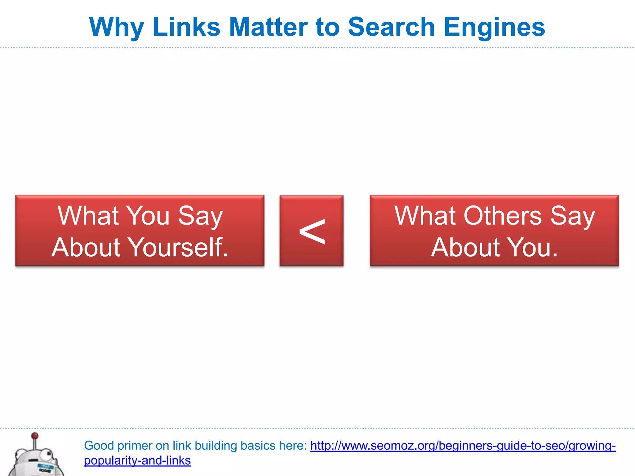 Why Links Matter to Search Engines




What You Say                                             What Others Say
About Yourself.                         <                  About You.




  Good primer on link building basics here: http://www.seomoz.org/beginners-guide-to-seo/growing-
  popularity-and-links
 