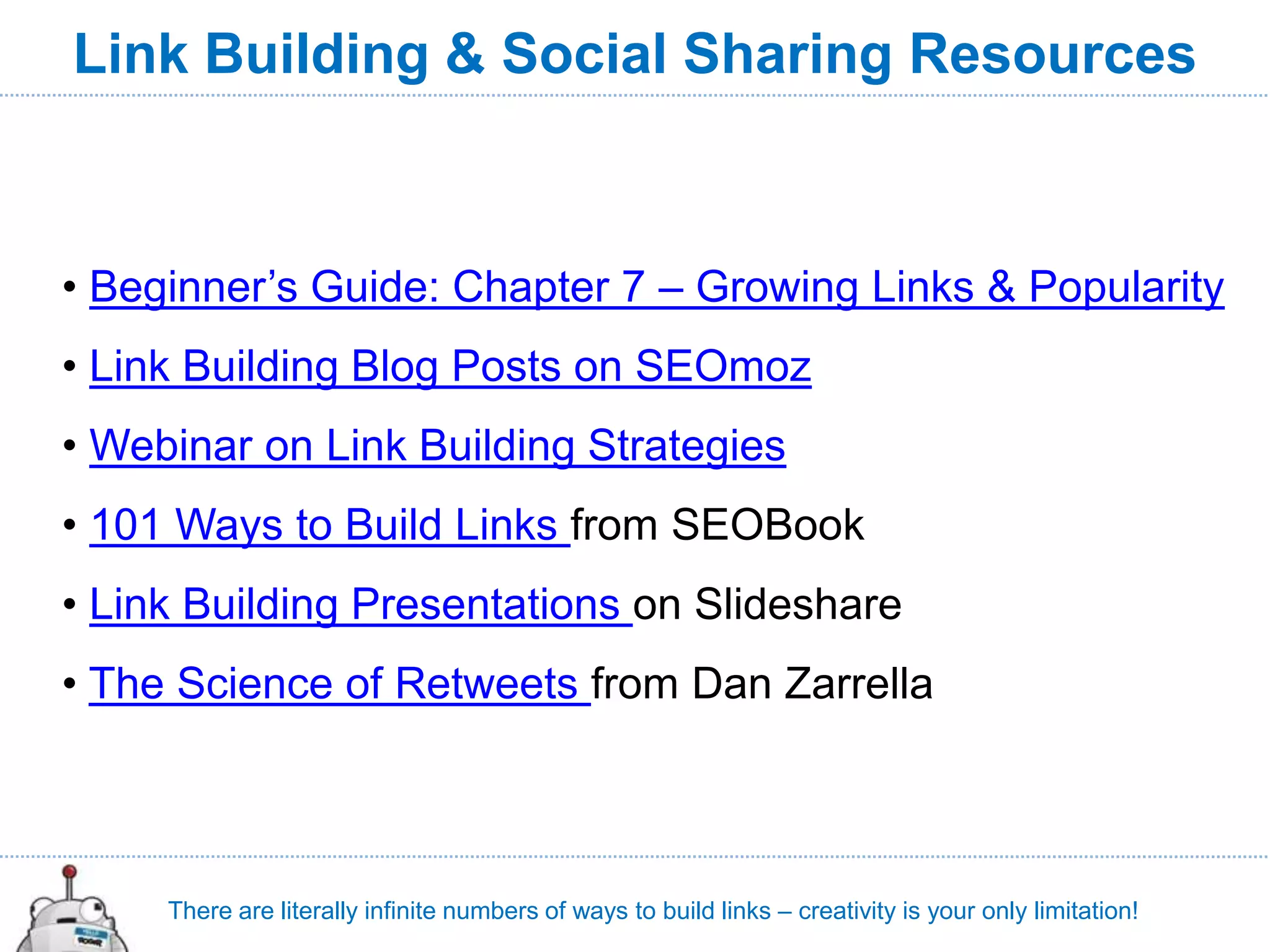 Link Building & Social Sharing Resources



• Beginner’s Guide: Chapter 7 – Growing Links & Popularity
• Link Building Blog Posts on SEOmoz
• Webinar on Link Building Strategies
• 101 Ways to Build Links from SEOBook
• Link Building Presentations on Slideshare
• The Science of Retweets from Dan Zarrella




     There are literally infinite numbers of ways to build links – creativity is your only limitation!
 