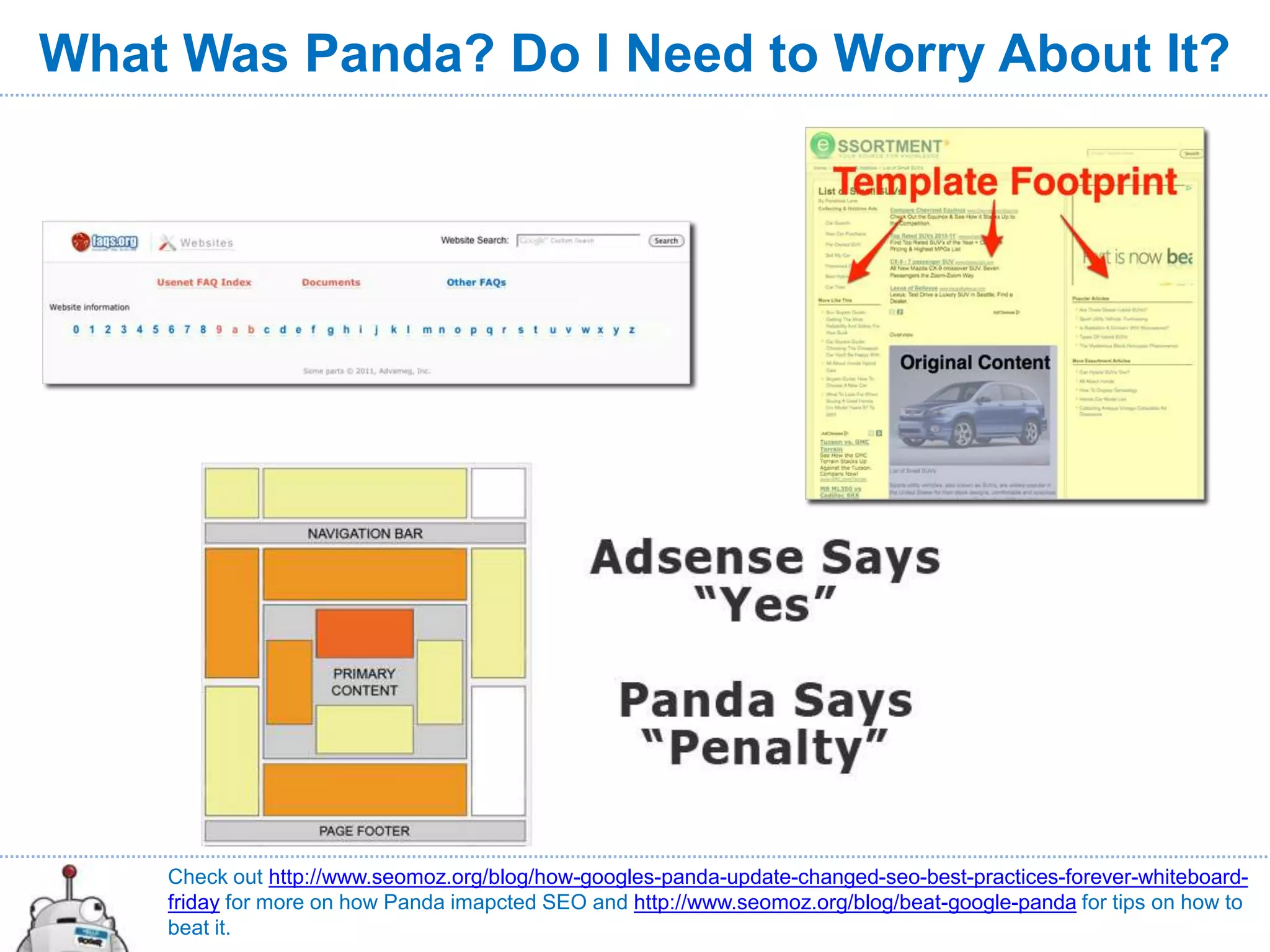 What Was Panda? Do I Need to Worry About It?




    Check out http://www.seomoz.org/blog/how-googles-panda-update-changed-seo-best-practices-forever-whiteboard-
    friday for more on how Panda imapcted SEO and http://www.seomoz.org/blog/beat-google-panda for tips on how to
    beat it.
 