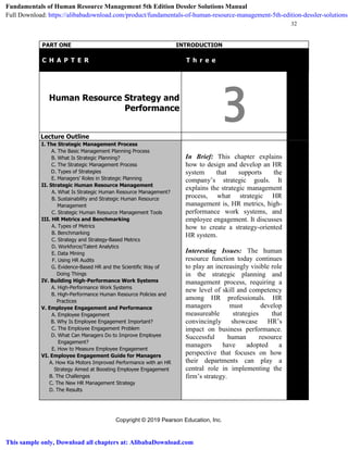 Copyright © 2019 Pearson Education, Inc.
32
PART ONE INTRODUCTION
C H A P T E R T T h r e e
Human Resource Strategy and
Performance
3Lecture Outline
I. The Strategic Management Process
A. The Basic Management Planning Process
B. What Is Strategic Planning?
C. The Strategic Management Process
D. Types of Strategies
E. Managers’ Roles in Strategic Planning
II. Strategic Human Resource Management
A. What Is Strategic Human Resource Management?
B. Sustainability and Strategic Human Resource
Management
C. Strategic Human Resource Management Tools
III. HR Metrics and Benchmarking
A. Types of Metrics
B. Benchmarking
C. Strategy and Strategy-Based Metrics
D. Workforce/Talent Analytics
E. Data Mining
F. Using HR Audits
G. Evidence-Based HR and the Scientific Way of
Doing Things
IV. Building High-Performance Work Systems
A. High-Performance Work Systems
B. High-Performance Human Resource Policies and
Practices
V. Employee Engagement and Performance
A. Employee Engagement
B. Why Is Employee Engagement Important?
C. The Employee Engagement Problem
D. What Can Managers Do to Improve Employee
Engagement?
E. How to Measure Employee Engagement
VI. Employee Engagement Guide for Managers
A. How Kia Motors Improved Performance with an HR
Strategy Aimed at Boosting Employee Engagement
B. The Challenges
C. The New HR Management Strategy
D. The Results
In Brief: This chapter explains
how to design and develop an HR
system that supports the
company’s strategic goals. It
explains the strategic management
process, what strategic HR
management is, HR metrics, high-
performance work systems, and
employee engagement. It discusses
how to create a strategy-oriented
HR system.
Interesting Issues: The human
resource function today continues
to play an increasingly visible role
in the strategic planning and
management process, requiring a
new level of skill and competency
among HR professionals. HR
managers must develop
measureable strategies that
convincingly showcase HR’s
impact on business performance.
Successful human resource
managers have adopted a
perspective that focuses on how
their departments can play a
central role in implementing the
firm’s strategy.
Fundamentals of Human Resource Management 5th Edition Dessler Solutions Manual
Full Download: https://alibabadownload.com/product/fundamentals-of-human-resource-management-5th-edition-dessler-solutions-
This sample only, Download all chapters at: AlibabaDownload.com
 