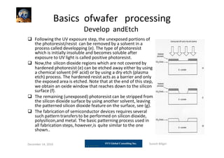 Basics ofwafer processing
Develop andEtch
 Following the UV exposure step, the unexposed portions of
the photoresist/resist can be removed by a solvent in a
process called developping (e). The type of photoresist
which is initially insoluble and becomes soluble after
exposure to UV light is called positive photoresist.
 Now,the silicon dioxide regions which are not covered by
hardened photoresist (e) can be etched away either by using
a chemical solvent (HF acid) or by using a dry etch (plasma
etch) process. The hardened resist acts as a barrier and only
the exposed area is etched. Note that at the end of this step,
we obtain an oxide window that reaches down to the silicon
surface (f).
 The remaining (unexposed) photoresist can be stripped from
the silicon dioxide surface by using another solvent, leaving
the patterned silicon dioxide feature on the surface, see (g).
 The fabrication of semiconductor devices requires several
such pattern transfers to be performed on silicon dioxide,
polysilicon,and metal. The basic patterning process used in
all fabrication steps, however,is quite similar to the one
shown..
December 14, 2010 Suresh Biligiri
 