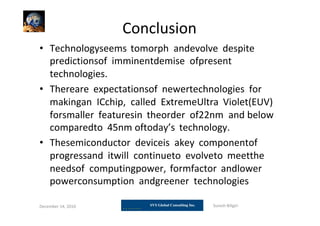 Conclusion
• Technologyseems tomorph andevolve despite
predictionsof imminentdemise ofpresent
technologies.
• Thereare expectationsof newertechnologies for
makingan ICchip, called ExtremeUltra Violet(EUV)
forsmaller featuresin theorder of22nm and below
comparedto 45nm oftoday’s technology.
• Thesemiconductor deviceis akey componentof
progressand itwill continueto evolveto meetthe
needsof computingpower, formfactor andlower
powerconsumption andgreener technologies
December 14, 2010 Suresh Biligiri
 