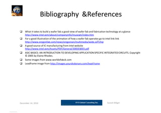 Bibliography &References
 What it takes to build a wafer fab a good view of wafer fab and fabrication technology at a glance
http://www.intel.com/about/companyinfo/museum/index.htm
 For a good illustration of the animation of how a wafer fab operates go to intel link link
http://www.oregonlive.com/news/oregonian/multimedia/wide.ssf?chip
 A good source of IC manufacturing from intel website
http://www.intel.com/Assets/PDF/General/308301003.pdf
 ASIC BASICS: AN INTRODUCTION TO DEVELOPING APPLICATIONSPECIFIC INTEGRATEDCIRCUITS. Copyright
© 2005 by Elaine Rhodes.
 Some images from www.worldofstock.com
 Leadframe image from http://images.yourdictionary.com/lead-frame
December 14, 2010 Suresh Biligiri
View publication statsView publication stats
 