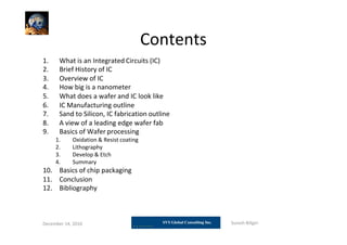Contents
1. What is an Integrated Circuits (IC)
2. Brief History of IC
3. Overview of IC
4. How big is a nanometer
5. What does a wafer and IC look like
6. IC Manufacturing outline
7. Sand to Silicon, IC fabrication outline
8. A view of a leading edge wafer fab
9. Basics of Wafer processing
1. Oxidation & Resist coating
2. Lithography
3. Develop & Etch
4. Summary
10. Basics of chip packaging
11. Conclusion
12. Bibliography
December 14, 2010 Suresh Biligiri
 