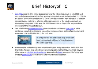 Brief Historyof IC
• Jack Kilby recorded his initial ideas concerning the integrated circuit in July 1958 and
successfully demonstrated the first working integratedcircuit on September 12, 1958. In
his patent application of February 6, 1959, Kilby described his new device as “a body of
semiconductor material ... wherein all the components of the electronic circuit are
completely integrated.”Kilby won the 2000 Nobel Prize in Physics for his part of the
invention of the integrated circuit.
• The first working integratedcircuit (pictured below) created by Jack Kilby in 1958
contained a single transistor and supporting components on a slice of germanium and
measures 1/16 by 7/16 inches (1.6 x 11.1 mm).
• Robert Noyce also came up with his own idea of an integratedcircuit half a year later
than Kilby. Noyce's chip solved many practical problems that Kilby's had not. Noyce's
chip, made at Fairchild Semiconductor, was made of silicon, whereas Kilby's chip was
made of germanium. Robert Noyce later found intel with others
Source: C:General Tech infoIntegrated circuit - Wikipedia, the free encyclopedia.mht
December 14, 2010 Suresh Biligiri
In comparison, the same size chip today can
hold hundreds of millions of transistors on
the same size chip
 