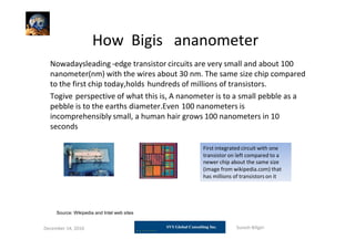 How Bigis ananometer
December 14, 2010 Suresh Biligiri
Nowadaysleading -edge transistor circuits are very small and about 100
nanometer(nm) with the wires about 30 nm. The same size chip compared
to the first chip today,holds hundreds of millions of transistors.
Togive perspective of what this is, A nanometer is to a small pebble as a
pebble is to the earths diameter.Even 100 nanometers is
incomprehensibly small, a human hair grows 100 nanometers in 10
seconds
First integrated circuit with one
transistor on left compared to a
newer chip about the same size
(image from wikipedia.com) that
has millions of transistors on it
Source: Wikipedia and Intel web sites
 