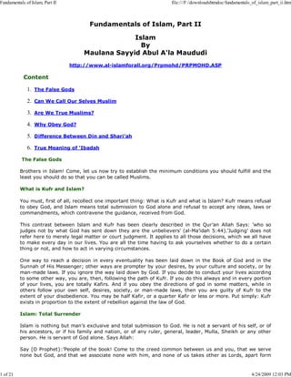 Fundamentals of Islam, Part II
Islam
By
Maulana Sayyid Abul A'la Maududi
http://www.al-islamforall.org/Prpmohd/PRPMOHD.ASP
Content
The False Gods1.
Can We Call Our Selves Muslim2.
Are We True Muslims?3.
Why Obey God?4.
Difference Between Din and Shari’ah5.
True Meaning of ‘Ibadah6.
The False Gods
Brothers in Islam! Come, let us now try to establish the minimum conditions you should fulfill and the
least you should do so that you can be called Muslims.
What is Kufr and Islam?
You must, first of all, recollect one important thing: What is Kufr and what is Islam? Kufr means refusal
to obey God, and Islam means total submission to God alone and refusal to accept any ideas, laws or
commandments, which contravene the guidance, received from God.
This contrast between Islam and Kufr has been clearly described in the Qur’an Allah Says: ’who so
judges not by what God has sent down they are the unbelievers’ (al-Ma’idah 5:44).’Judging’ does not
refer here to merely legal matter or court judgment. It applies to all those decisions, which we all have
to make every day in our lives. You are all the time having to ask yourselves whether to do a certain
thing or not, and how to act in varying circumstances.
One way to reach a decision in every eventuality has been laid down in the Book of God and in the
Sunnah of His Messenger; other ways are prompter by your desires, by your culture and society, or by
man-made laws. If you ignore the way laid down by God. If you decide to conduct your lives according
to some other way, you are, then, following the path of Kufr. If you do this always and in every portion
of your lives, you are totally Kafirs. And if you obey the directions of god in some matters, while in
others follow your own self, desires, society, or man-made laws, then you are guilty of Kufr to the
extent of your disobedience. You may be half Kafir, or a quarter Kafir or less or more. Put simply: Kufr
exists in proportion to the extent of rebellion against the law of God.
Islam: Total Surrender
Islam is nothing but man’s exclusive and total submission to God. He is not a servant of his self, or of
his ancestors, or if his family and nation, or of any ruler, general, leader, Mulla, Sheikh or any other
person. He is servant of God alone. Says Allah:
Say [O Prophet}:’People of the book! Come to the creed common between us and you, that we serve
none but God, and that we associate none with him, and none of us takes other as Lords, apart form
Fundamentals of Islam, Part II file:///F:/downloadshtmdoc/fundamentals_of_islam_part_ii.htm
1 of 21 4/24/2009 12:03 PM
 