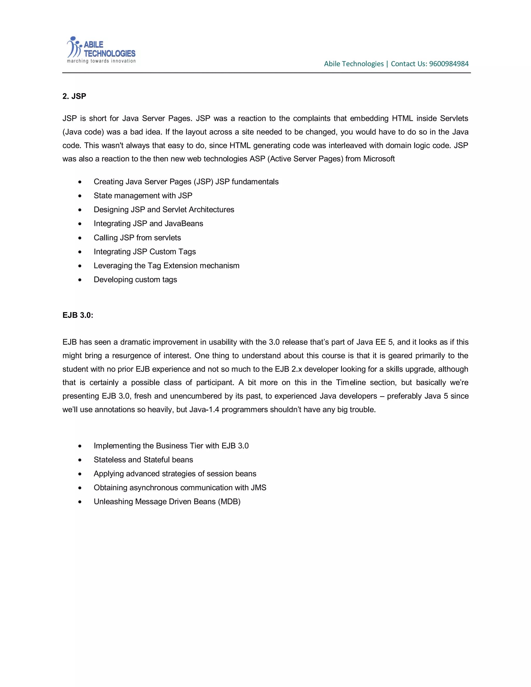 Abile Technologies | Contact Us: 9600984984

2. JSP
JSP is short for Java Server Pages. JSP was a reaction to the complaints that embedding HTML inside Servlets
(Java code) was a bad idea. If the layout across a site needed to be changed, you would have to do so in the Java
code. This wasn't always that easy to do, since HTML generating code was interleaved with domain logic code. JSP
was also a reaction to the then new web technologies ASP (Active Server Pages) from Microsoft
Creating Java Server Pages (JSP) JSP fundamentals
State management with JSP
Designing JSP and Servlet Architectures
Integrating JSP and JavaBeans
Calling JSP from servlets
Integrating JSP Custom Tags
Leveraging the Tag Extension mechanism
Developing custom tags

EJB 3.0:
EJB has seen a dramatic improvement in usability with the 3.0 release that’s part of Java EE 5, and it looks as if this
might bring a resurgence of interest. One thing to understand about this course is that it is geared primarily to the
student with no prior EJB experience and not so much to the EJB 2.x developer looking for a skills upgrade, although
that is certainly a possible class of participant. A bit more on this in the Timeline section, but basically we’re
presenting EJB 3.0, fresh and unencumbered by its past, to experienced Java developers – preferably Java 5 since
we’ll use annotations so heavily, but Java-1.4 programmers shouldn’t have any big trouble.

Implementing the Business Tier with EJB 3.0
Stateless and Stateful beans
Applying advanced strategies of session beans
Obtaining asynchronous communication with JMS
Unleashing Message Driven Beans (MDB)

 