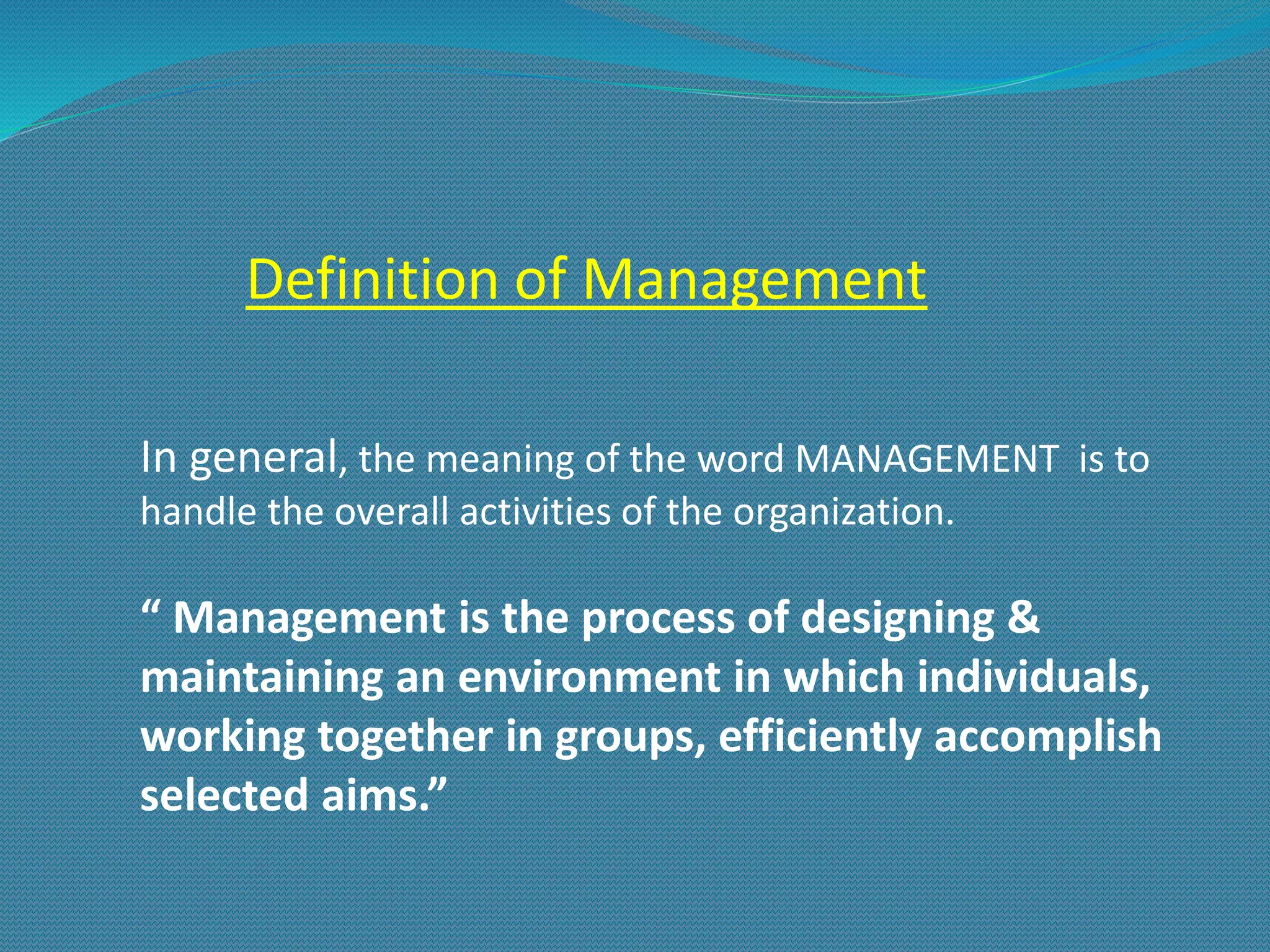 Definition of Management
In general, the meaning of the word MANAGEMENT is to
handle the overall activities of the organization.
“ Management is the process of designing &
maintaining an environment in which individuals,
working together in groups, efficiently accomplish
selected aims.”
 