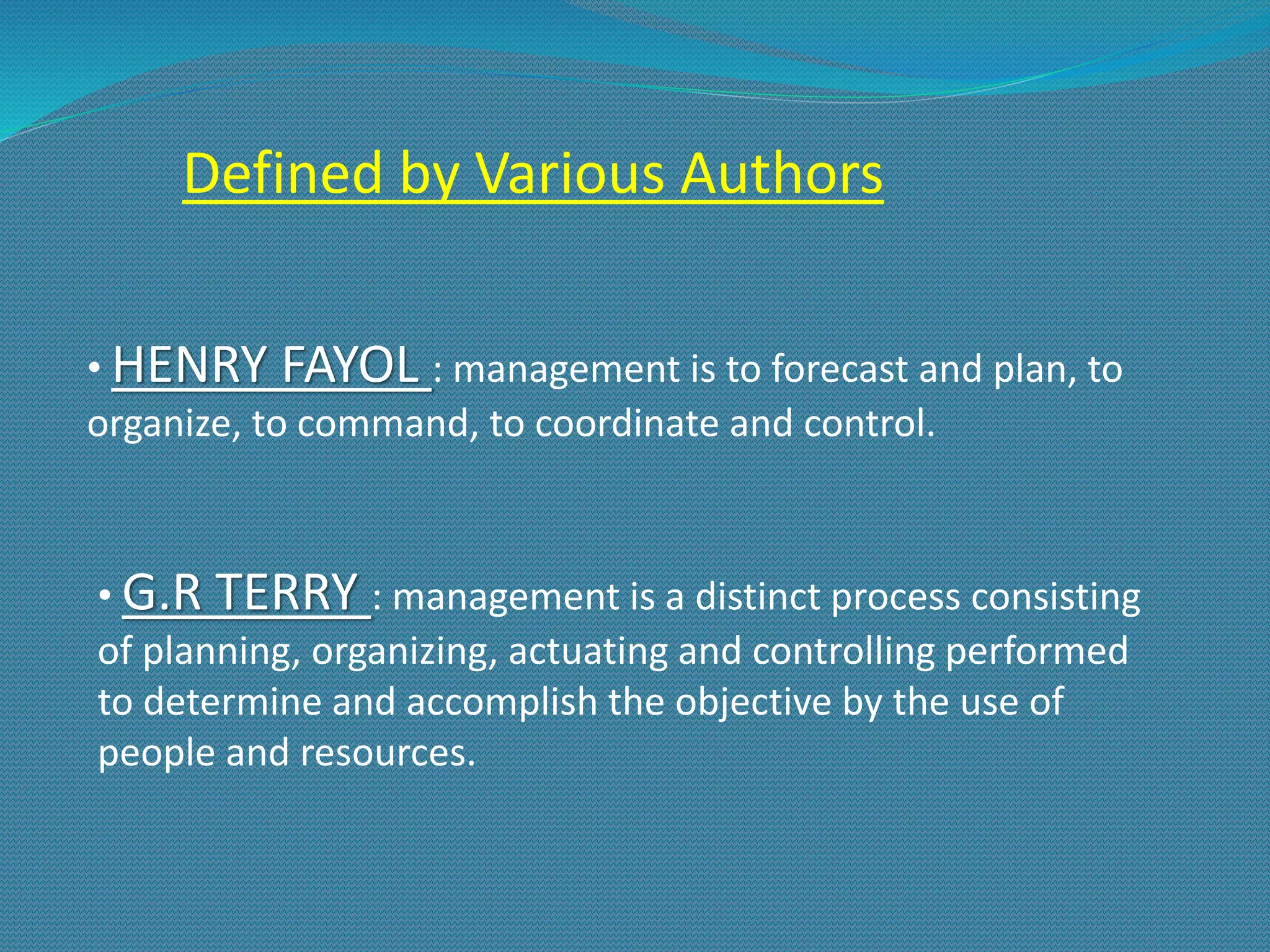 Defined by Various Authors
• HENRY FAYOL : management is to forecast and plan, to
organize, to command, to coordinate and control.
• G.R TERRY : management is a distinct process consisting
of planning, organizing, actuating and controlling performed
to determine and accomplish the objective by the use of
people and resources.
 