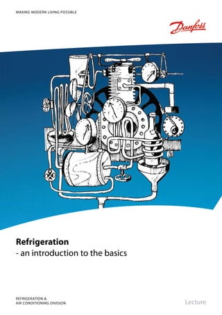 Refrigeration
- an introduction to the basics
Lecture
REFRIGERATION &
AIR CONDITIONING DIVISION
MAKING MODERN LIVING POSSIBLE
Produced by Danfoss AC-DSL, HBS. 11.2007DKRCC.PF.000.F2.02
The Danfoss product range for the
refrigeration and air conditioning industry
Danfoss Refrigeration & Air Conditioning is
a worldwide manufacturer with a leading
position in industrial, commercial and
supermarket refrigeration as well as air
conditioning and climate solutions.
We focus on our core business of making
quality products, components and systems
that enhance performance and reduce
total life cycle costs – the key to major
savings.
Controls for
Commercial Refrigeration
Controls for
Industrial Refrigeration
Industrial Automation Household Compressors Commercial Compressors
ThermostatsSub-Assemblies
Electronic Controls &
Sensors
We are offering a single source for one of the widest ranges of innovative refrigeration
and air conditioning components and systems in the world. And, we back technical
solutions with business solution to help your company reduce costs,
streamline processes and achieve your business goals.
Danfoss A/S • www.danfoss.com
Brazed plate
heat exchanger
 