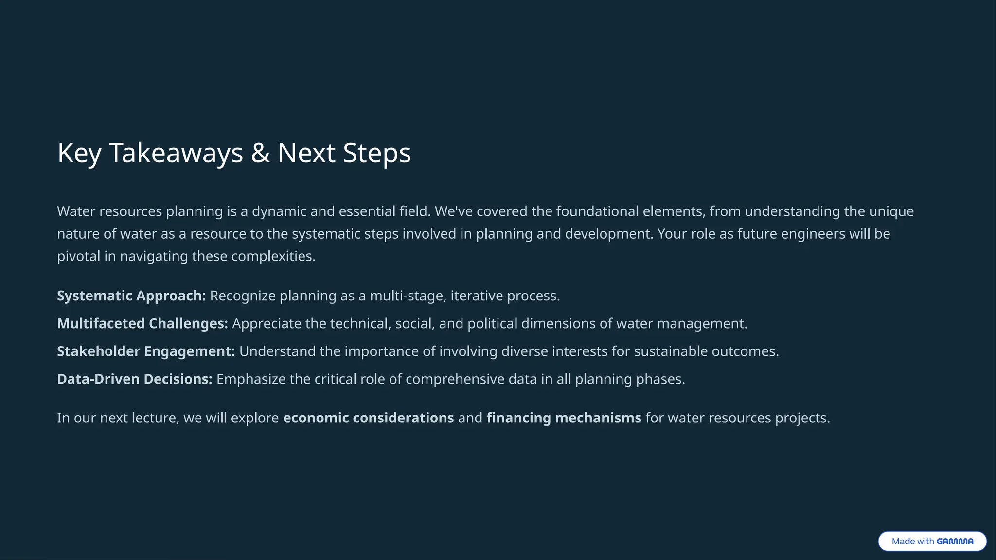 Key Takeaways & Next Steps
Water resources planning is a dynamic and essential field. We've covered the foundational elements, from understanding the unique
nature of water as a resource to the systematic steps involved in planning and development. Your role as future engineers will be
pivotal in navigating these complexities.
Systematic Approach: Recognize planning as a multi-stage, iterative process.
Multifaceted Challenges: Appreciate the technical, social, and political dimensions of water management.
Stakeholder Engagement: Understand the importance of involving diverse interests for sustainable outcomes.
Data-Driven Decisions: Emphasize the critical role of comprehensive data in all planning phases.
In our next lecture, we will explore economic considerations and financing mechanisms for water resources projects.
 