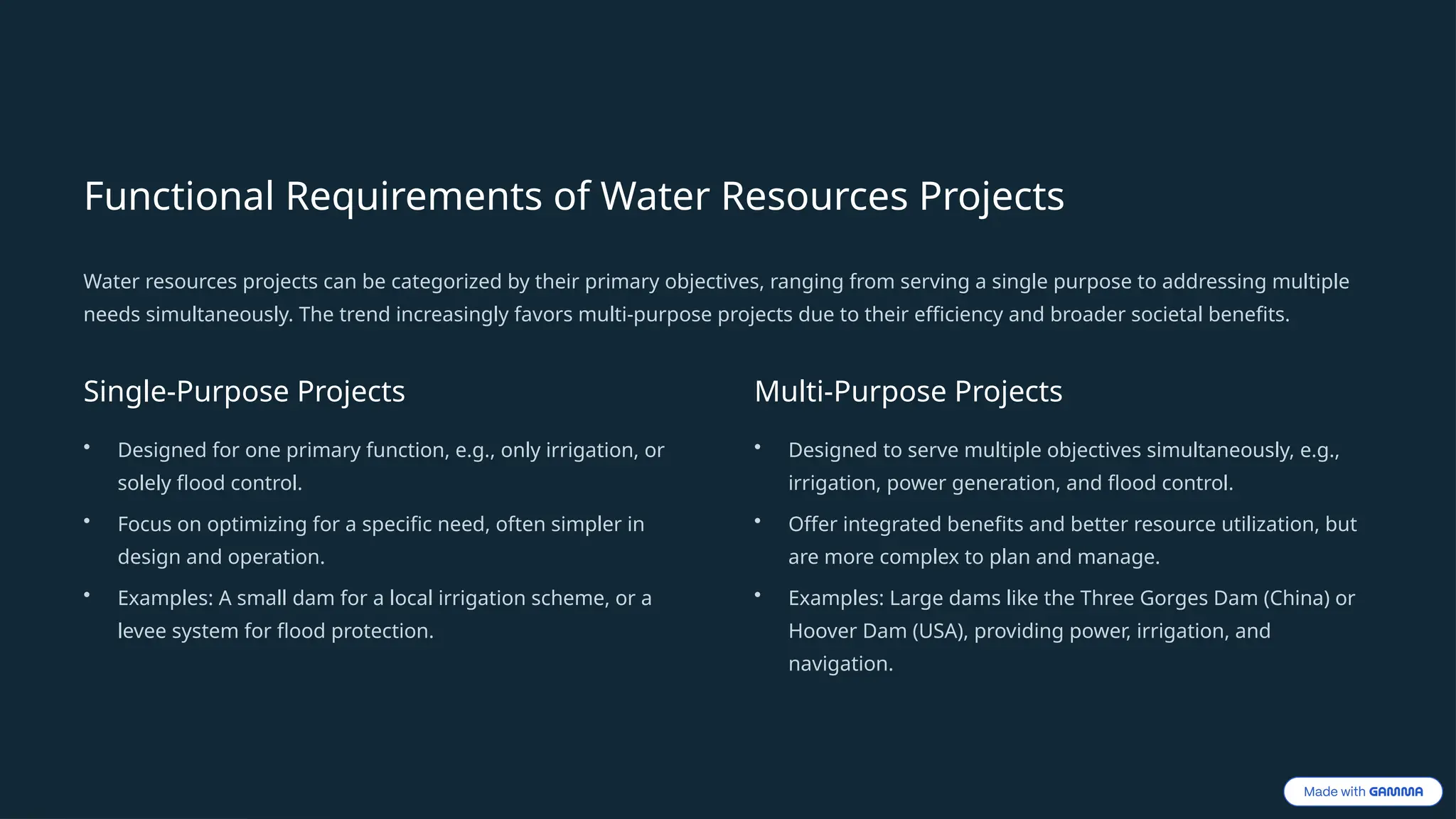 Functional Requirements of Water Resources Projects
Water resources projects can be categorized by their primary objectives, ranging from serving a single purpose to addressing multiple
needs simultaneously. The trend increasingly favors multi-purpose projects due to their efficiency and broader societal benefits.
Single-Purpose Projects
• Designed for one primary function, e.g., only irrigation, or
solely flood control.
• Focus on optimizing for a specific need, often simpler in
design and operation.
• Examples: A small dam for a local irrigation scheme, or a
levee system for flood protection.
Multi-Purpose Projects
• Designed to serve multiple objectives simultaneously, e.g.,
irrigation, power generation, and flood control.
• Offer integrated benefits and better resource utilization, but
are more complex to plan and manage.
• Examples: Large dams like the Three Gorges Dam (China) or
Hoover Dam (USA), providing power, irrigation, and
navigation.
 
