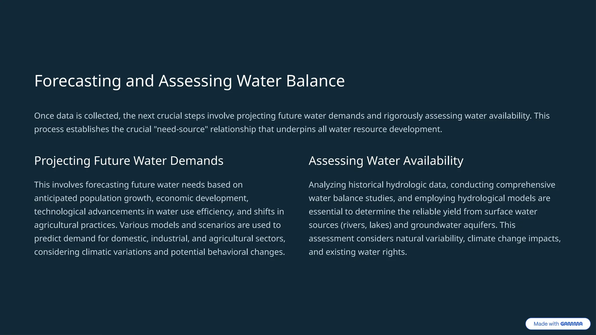 Forecasting and Assessing Water Balance
Once data is collected, the next crucial steps involve projecting future water demands and rigorously assessing water availability. This
process establishes the crucial "need-source" relationship that underpins all water resource development.
Projecting Future Water Demands
This involves forecasting future water needs based on
anticipated population growth, economic development,
technological advancements in water use efficiency, and shifts in
agricultural practices. Various models and scenarios are used to
predict demand for domestic, industrial, and agricultural sectors,
considering climatic variations and potential behavioral changes.
Assessing Water Availability
Analyzing historical hydrologic data, conducting comprehensive
water balance studies, and employing hydrological models are
essential to determine the reliable yield from surface water
sources (rivers, lakes) and groundwater aquifers. This
assessment considers natural variability, climate change impacts,
and existing water rights.
 
