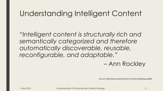Understanding Intelligent Content
“Intelligent content is structurally rich and
semantically categorized and therefore
automatically discoverable, reusable,
reconfigurable, and adaptable.”
– Ann Rockley
Source: https://www.eiseverywhere.com/ehome/69264/137386/
1 May 2015 Fundamentals of Omnichannel Content Strategy 11
 