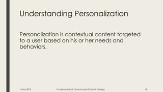 Understanding Personalization
Personalization is contextual content targeted
to a user based on his or her needs and
behaviors.
1 May 2015 Fundamentals of Omnichannel Content Strategy 18
 