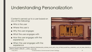 Understanding Personalization
Content is served up to a user based on
any of the following:
■ Who is the user
■ Where the user is
■ Why the user engages
■ What the user engages with
■ How the user engages with the
experience
■ When the user engages with the
experience
http://commons.wikimedia.org/wiki/File:AN_OREGON_PERSONALIZED_LICENSE_PLATE_WITH_THE_LETTERS_%22WET%22_HOWEVER,_LACK_OF_RAIN_CREATED_A
_SERIOUS_ENERGY_CRISIS_IN..._-_NARA_-_555432.jpg
1 May 2015 Fundamentals of Omnichannel Content Strategy 19
 